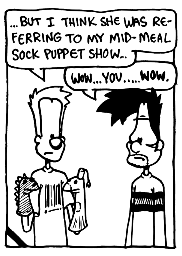 JOHNNY: ...but I think she was referring to my mid-meal sock puppet show...
BEN: Wow... you... WOW.