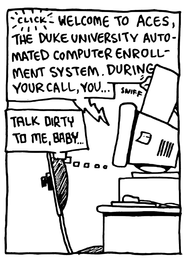 PHONE: CLICK Welcome to ACES, the Duke University Automated Computer Enrollment System. During your call, you...
SOUND: sniff
STU: Talk dirty to me, baby....