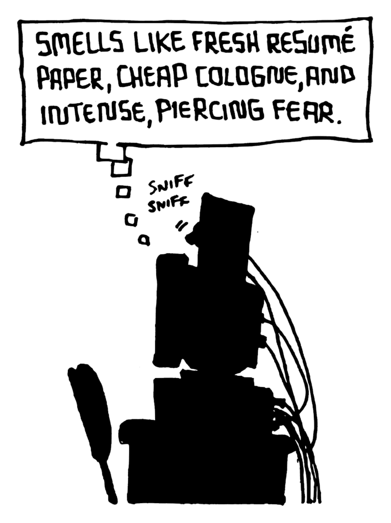 STU: Smells like fresh resume paper, cheap cologne, and intense, piercing fear.
SOUND: sniff sniff
