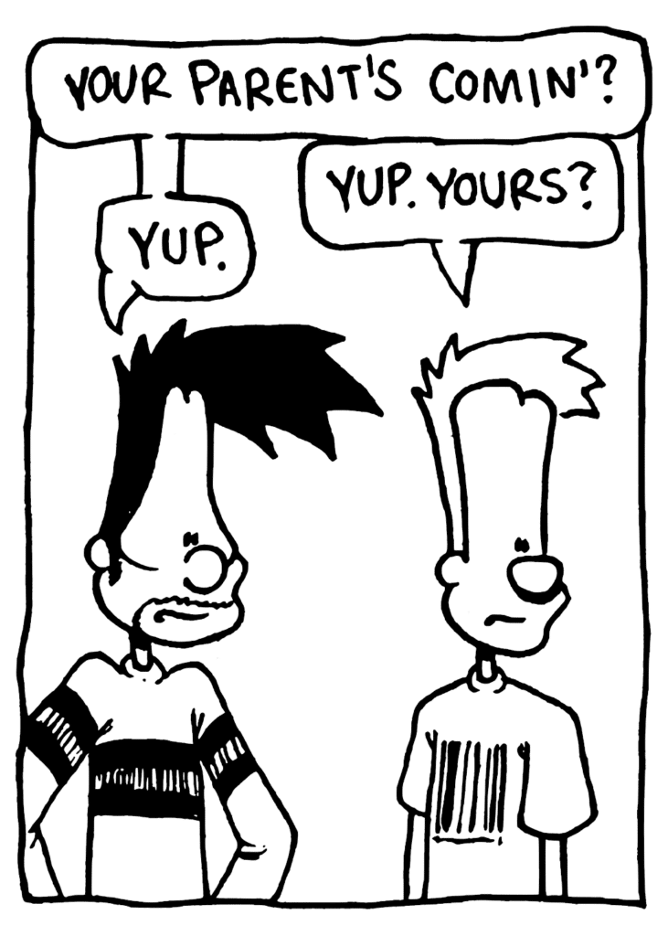 BEN: Your parent's comin'?
JOHNNY: Yup. Yours?
BEN: Yup.