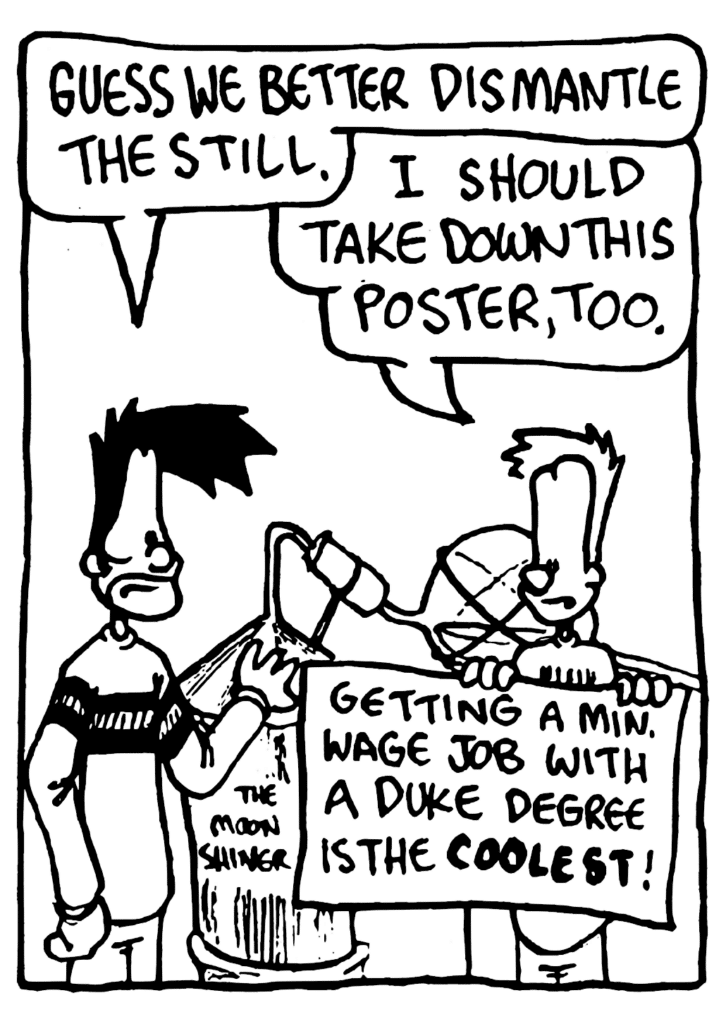 BEN: Guess we better dismantle the still.
JOHNNY: I should take down this poster, too.
POSTER: Getting a minimum wage job with a Duke degree is the COOLEST!