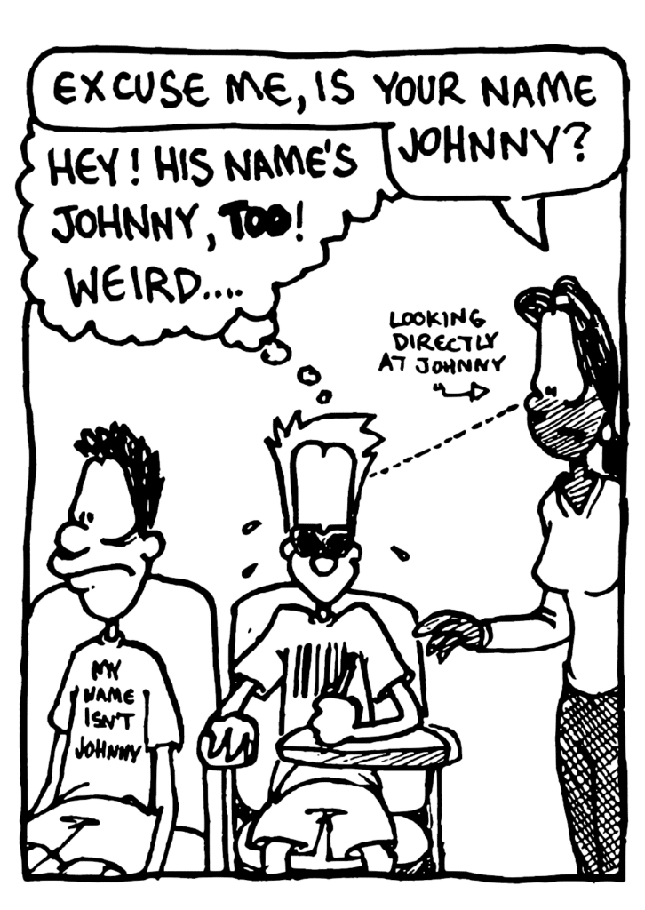 JULIA: Excuse me, is your name Johnny?
JOHNNY: Hey! His name's Johnny, TOO! Weird....
LABEL: Looking directly at Johnny
SHIRT: My name isn't Johnny