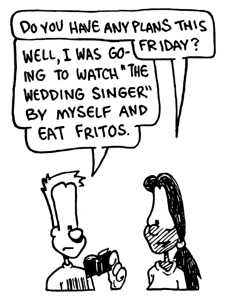 JULIA: Do you have any plans this Friday?
JOHNNY: Well, I was going to watch "The Wedding Singer" by myself and eat Fritos.