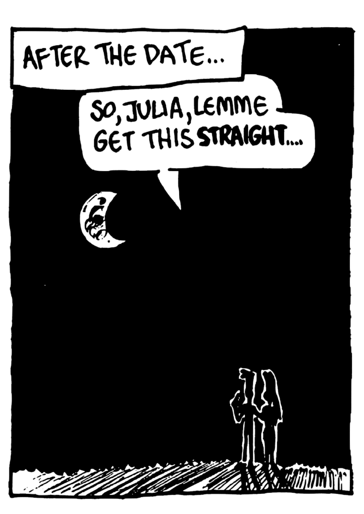 NARRATOR: After the date...
JOHNNY: So, Julia, lemme get this STRAIGHT....