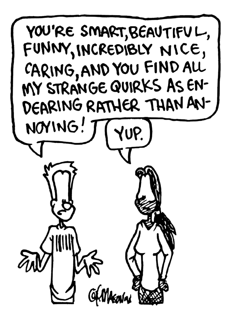 JOHNNY: You're smart, beautiful, funny, incredibly nice, caring, and you find all my strange quirks as endearing rather than annoying!
JULIA: Yup.