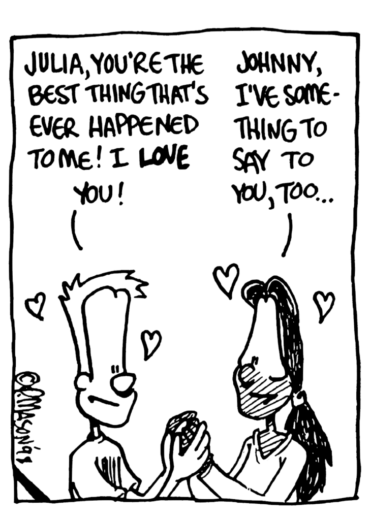 JOHNNY: Julia, you're the best thing that's ever happened to me! I LOVE you!
JULIA: Johnny, I've something to say to you, too...