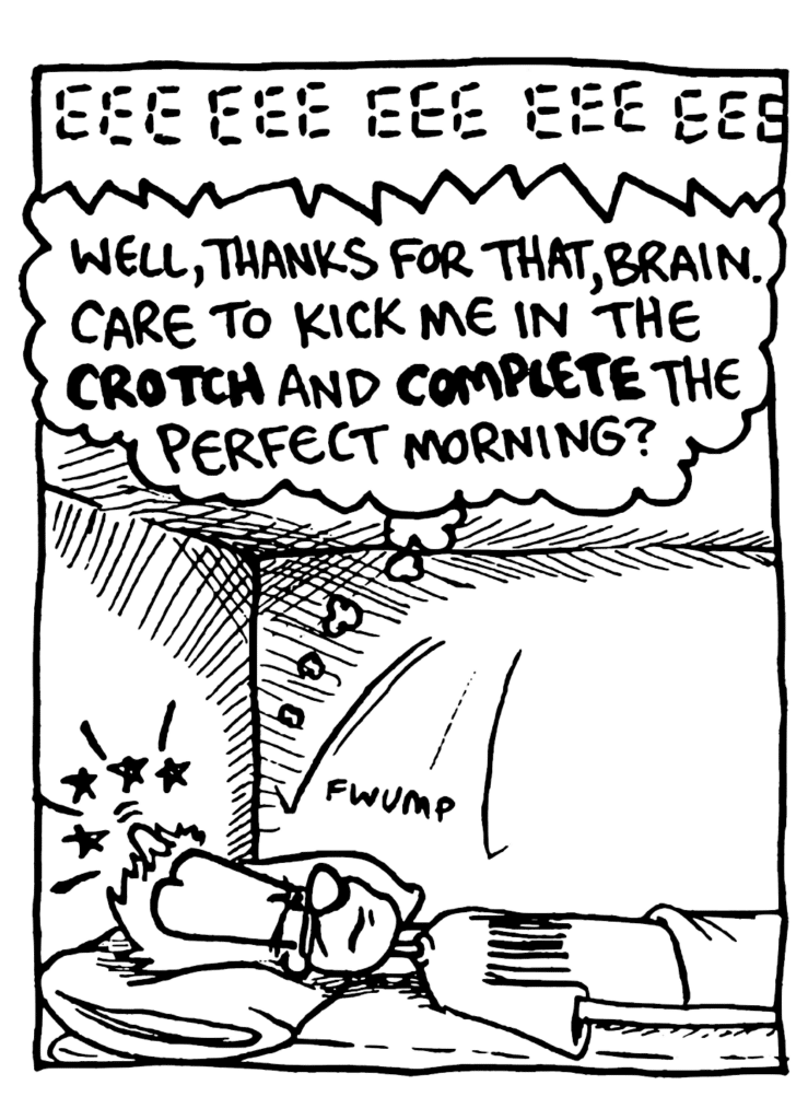SOUND: EEE EEE EEE EEE EEE
JOHNNY: Well, thanks for that, brain. Care to kick me in the CROTCH and COMPLETE the perfect morning?
SOUND: fwump