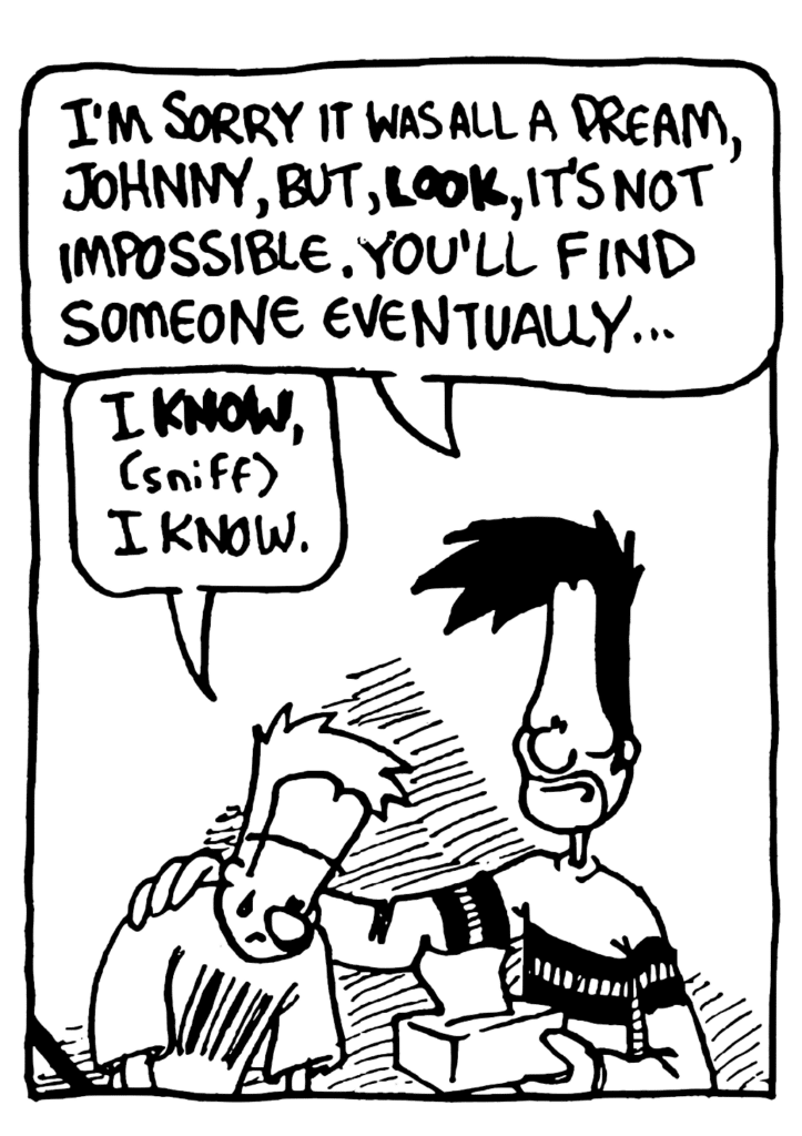 BEN: I'm sorry it was all a dream, Johnny, but, LOOK, it's not impossible. You'll find someone eventually...
JOHNNY: I KNOW, (sniff) I know.