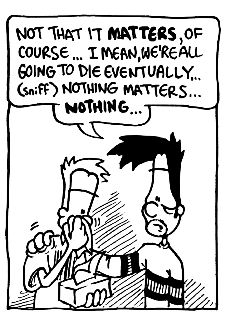 BEN: Not that it MATTERS, of course... I mean, we're all going to die eventually... (sniff) nothing matters... NOTHING...