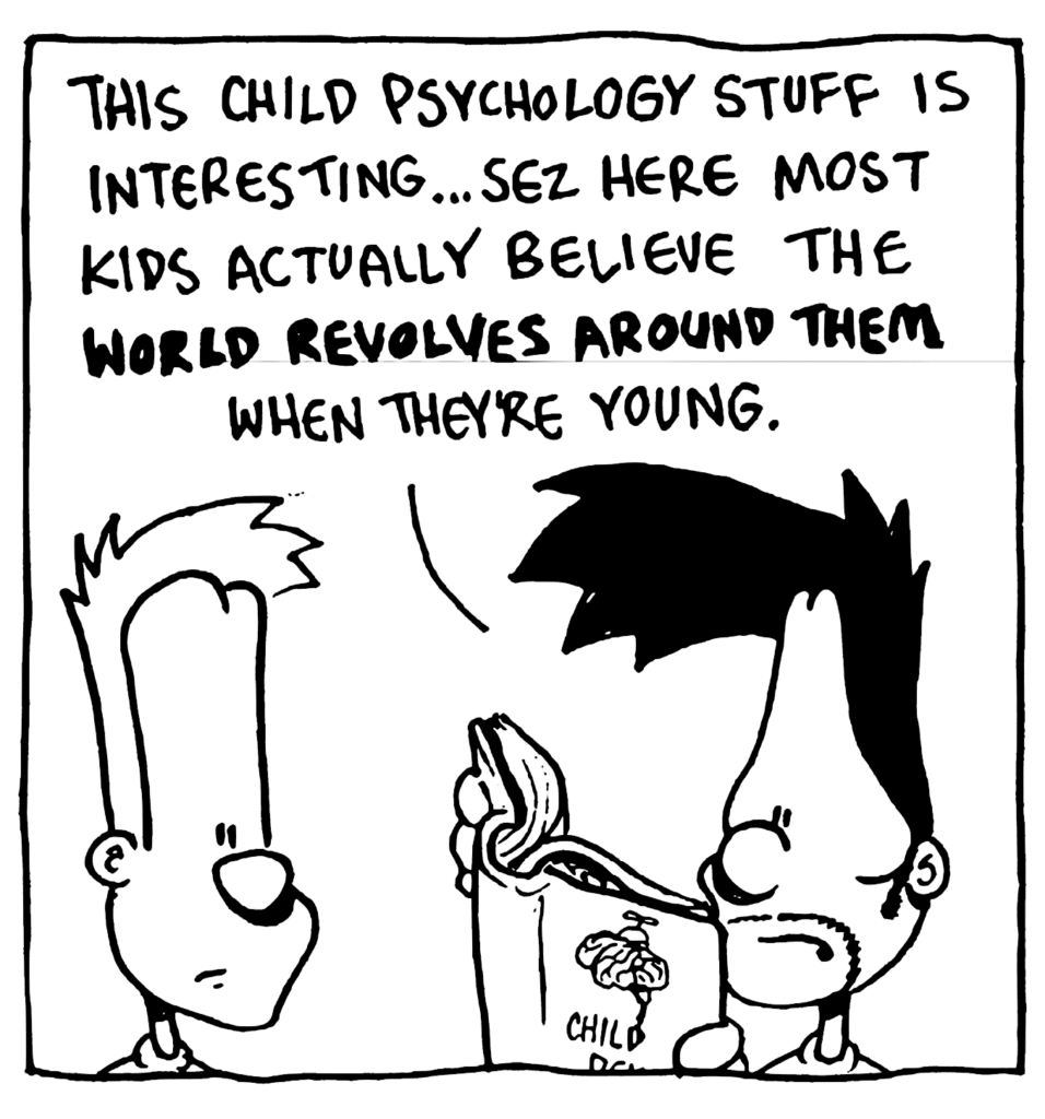 BEN: This child psychology stuff is interesting... sez here most kids actually believe the WORLD REVOLVES AROUND THEM when they're young.