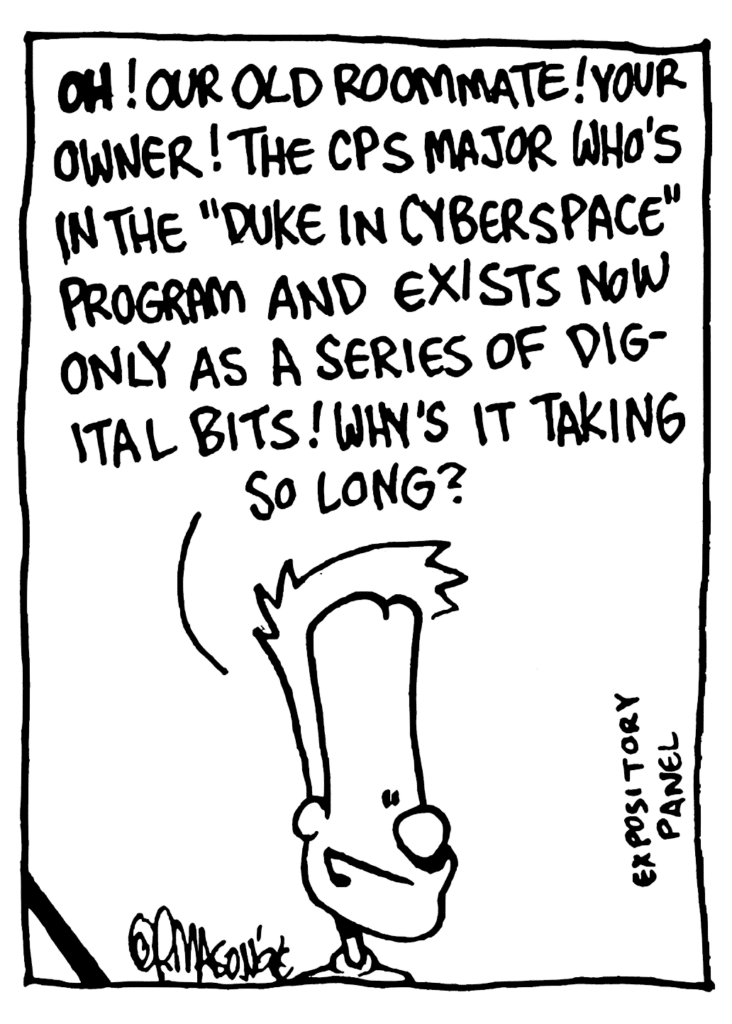 JOHNNY: OH! Our old roommate! Your owner! The CPS major who's in the "Duke in Cyberspace" program and exists now only as a series of digital bits! Why's it taking so long?
NOTE: Expository panel