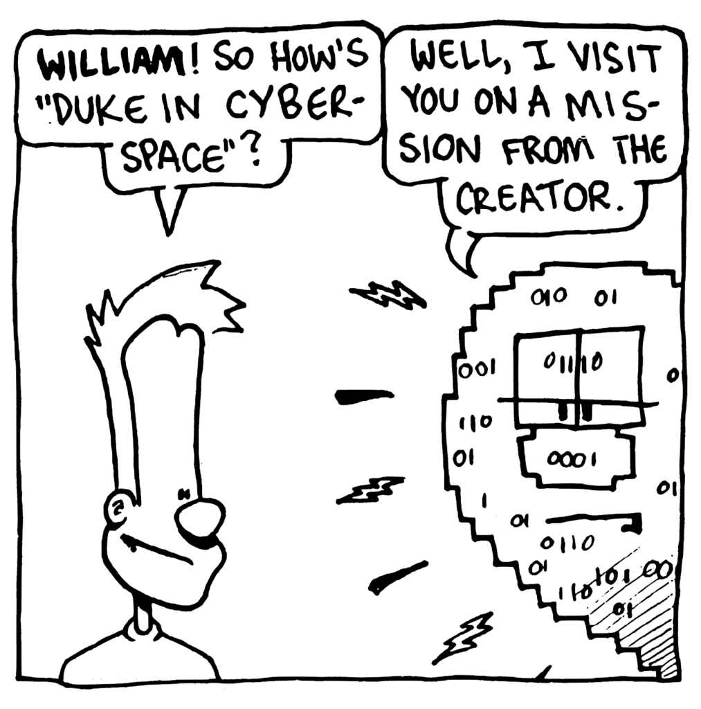 JOHNNY: WILLIAM! So how's "Duke in Cyberspace"?
WILLIAM: Well, I visit you on a mission from the creator.