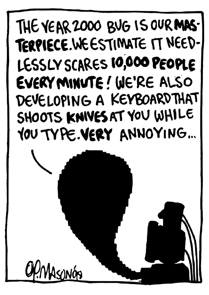WILLIAM: The year 2000 bug is our MASTERPIECE. We estimate it needlessly scares 10,000 PEOPLE EVERY MINUTE! We're also developing a keyboard that shoots KNIVES at you while you type. VERY annoying...