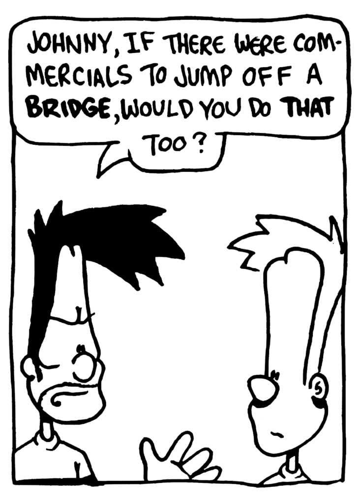 BEN: Johnny, if there were commercials to jump off a BRIDGE, would you do THAT too?