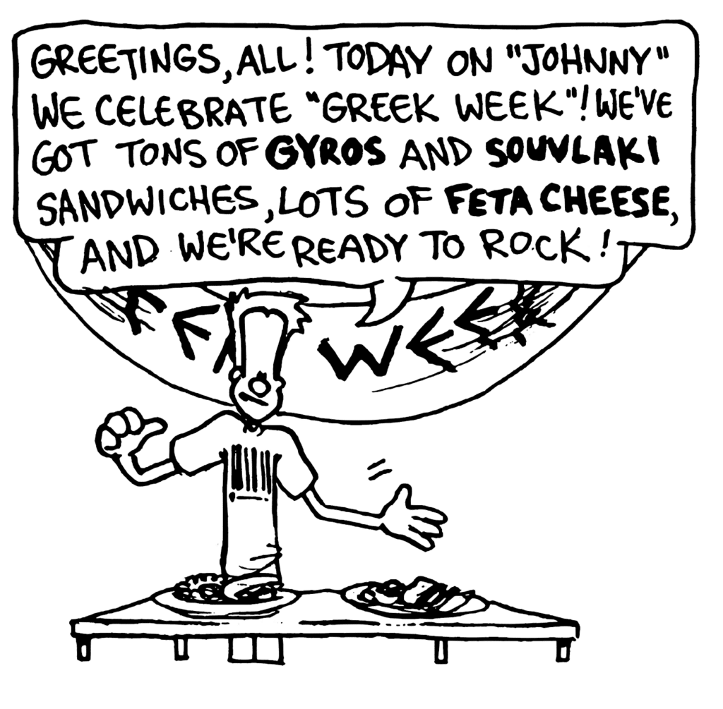 JOHNNY: Greetings, all! Today on "Johnny" we celebrate "Greek Week"! We've got tons of GYROS and SOUVLAKI sandwiches, lots of FETA CHEESE, and we're ready to rock!