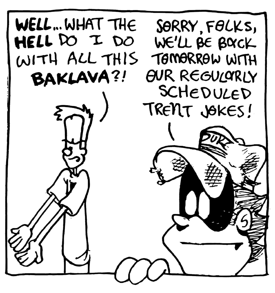 JOHNNY: WELL... what the HELL do I do with all this BAKLAVA?
FRATMAN: Sorry, folks, we'll be back tomorrow with our regularly scheduled Trent jokes.