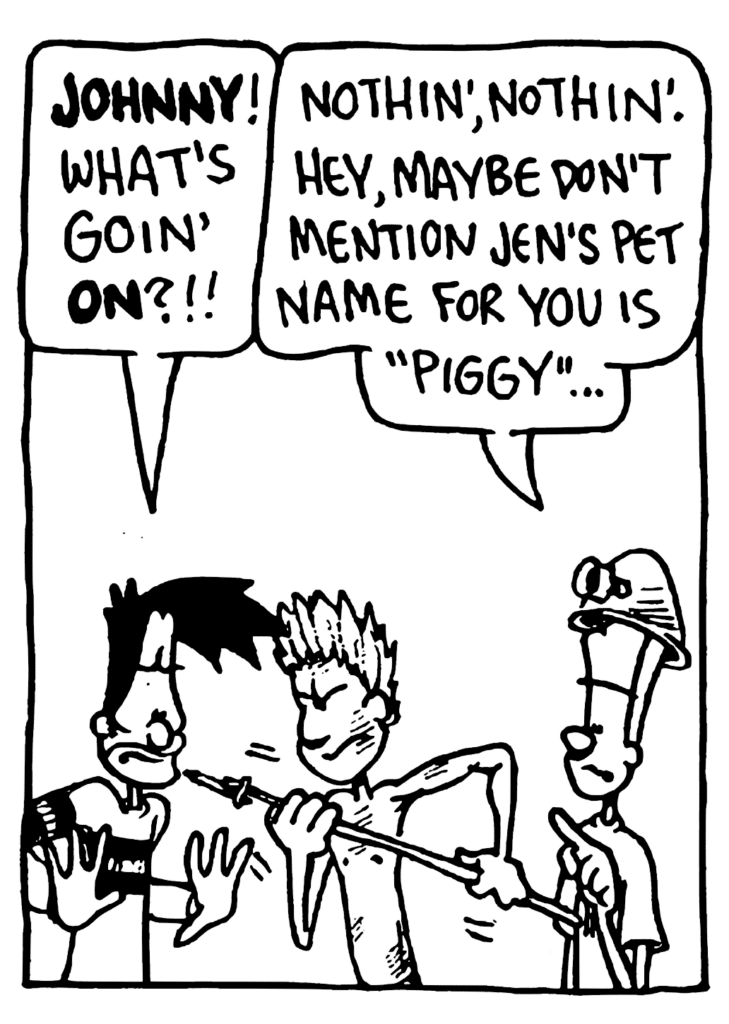 BEN: JOHNNY! What's goin' ON?!!
JOHNNY: Nothin', nothin'. Hey, maybe don't mention Jen's pet name for you is "Piggy"...