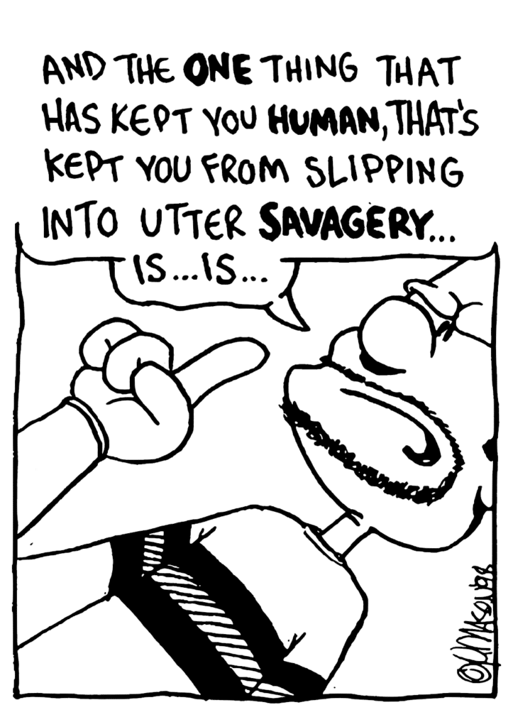 BEN: And the ONE thing that has kept you HUMAN, that's kept you from slipping into utter SAVAGERY... is... is...