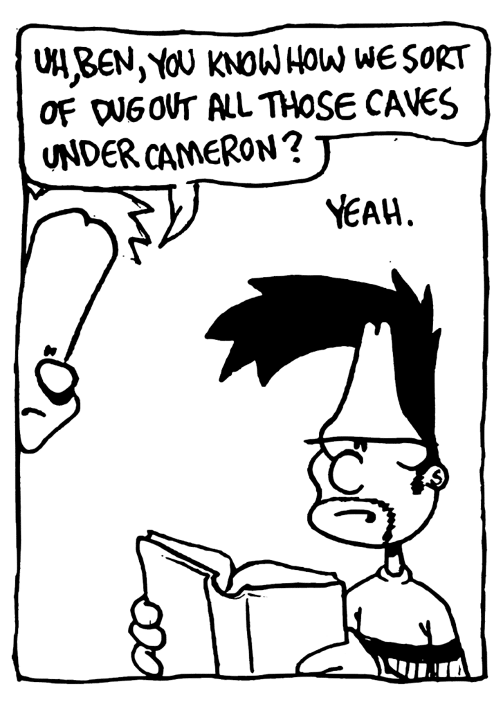 JOHNNY: Uh, Ben, you know how we sort of dug out all those caves under Cameron?
BEN: Yeah.