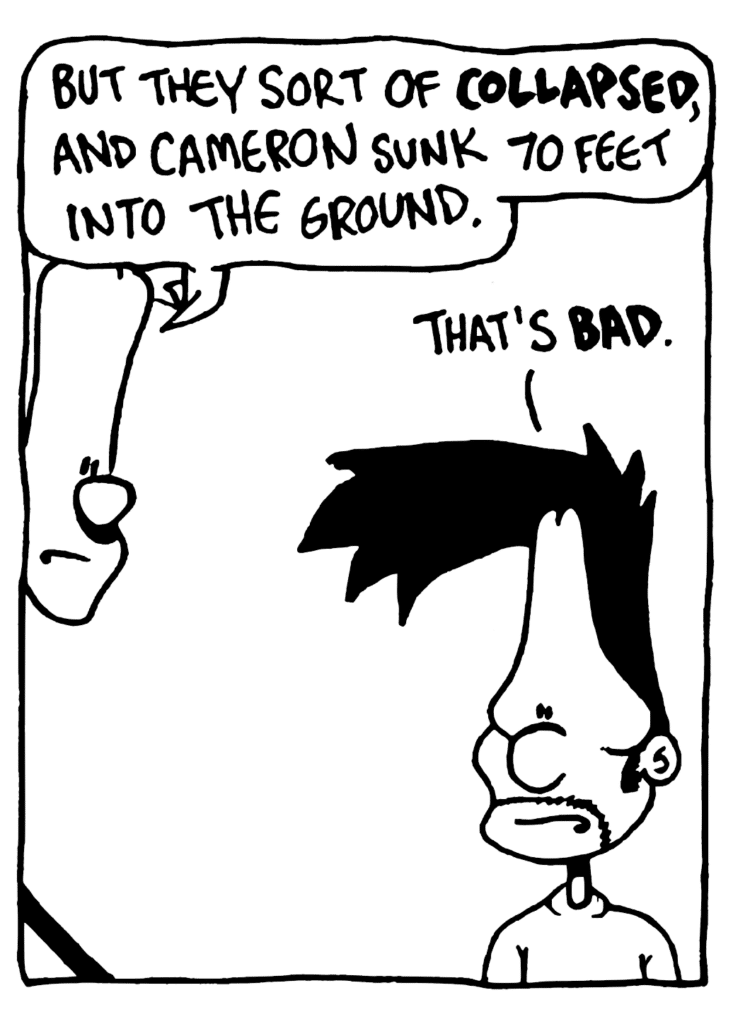 JOHNNY: But they sort of COLLAPSED, and Cameron sunk 70 feet into the ground.
BEN: That's BAD.