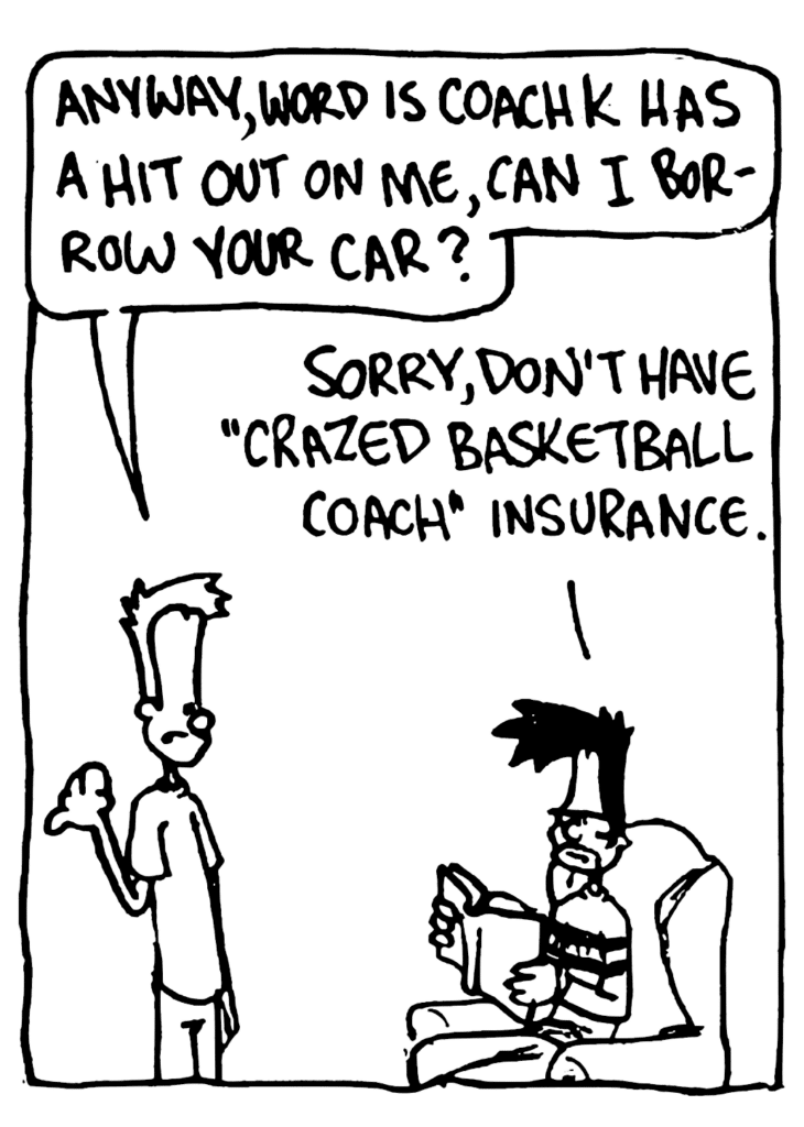 JOHNNY: Anyway, word is Coach K has a hit out on me, can I borrow your car?
BEN: Sorry, don't have "crazed basketball coach" insurance.