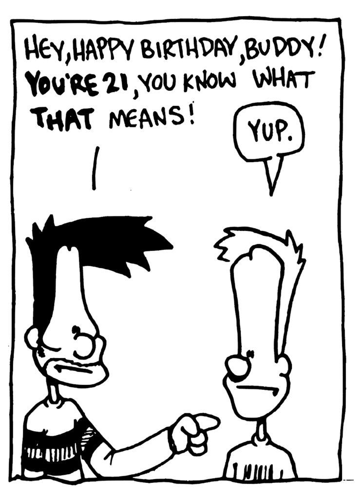 BEN: Hey, happy birthday, buddy! YOU'RE 21, you know what THAT means!
JOHNNY: Yup.
