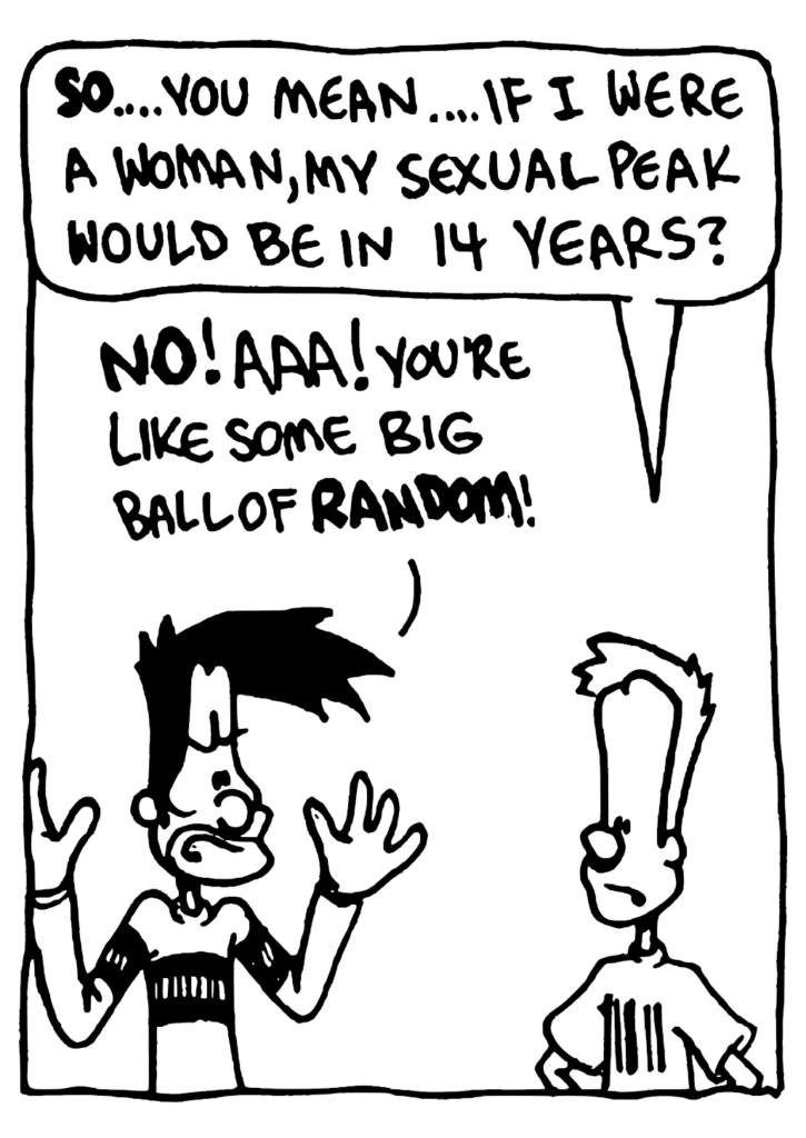 JOHNNY: SO... you mean... if I were a woman, my sexual peak would be in 14 years?
BEN: NO! Aaa! You're like some big ball of RANDOM!