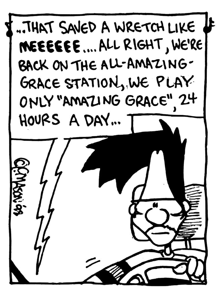 RADIO: ... that saved a wretch like MEEEEEE.... All right, we're back on the All-Amazing-Grace Station, we play only "Amazing Grace", 24 hours a day...