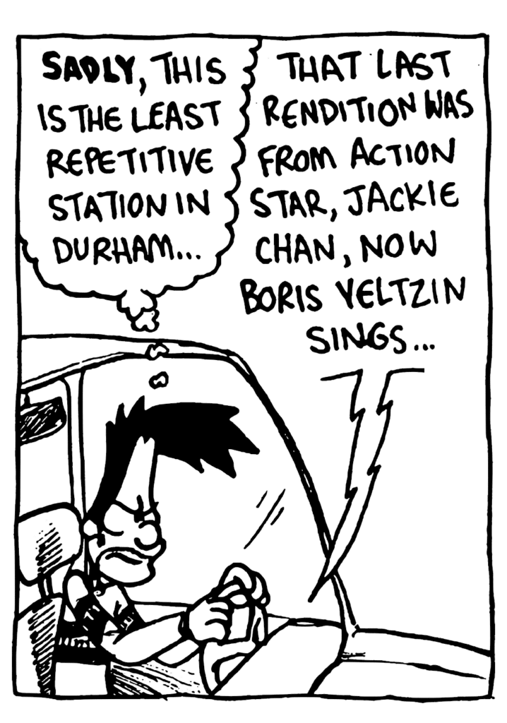 BEN: SADLY, this is the least repetitive station in Durham...
RADIO: That last rendition was from action star Jackie Chan, now Boris Yeltzin sings...