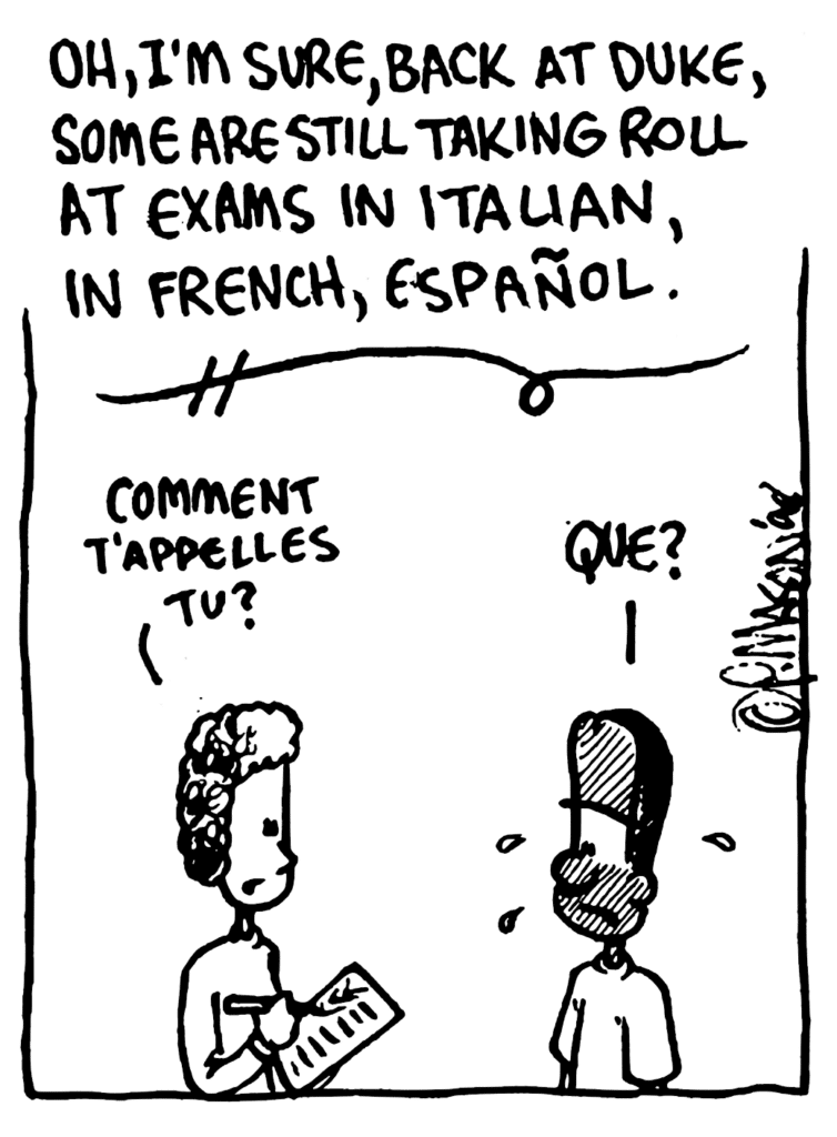 NARRATOR JOHNNY: Oh, I'm sure, back at Duke, some are still taking roll at exams in Italian, in French, Espanol.
FRENCH PROFESSOR: Comment t'appelles tu?
JAVON: Que?