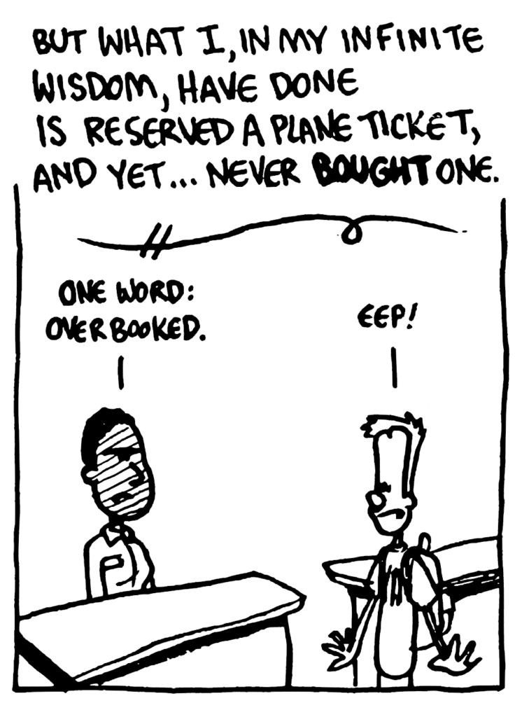 NARRATOR JOHNNY: But what I, in my infinite wisdom, have done is reserved a plane ticket, and yet... never BOUGHT one.
TICKET AGENT: One word: overbooked.
JOHNNY: Eep!