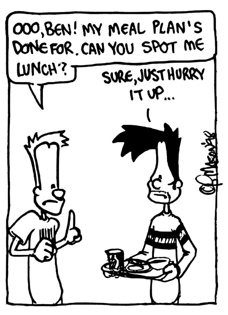 JOHNNY: Ooo, Ben! My meal plan's done for. Can you spot me for lunch?
BEN: Sure, just hurry it up...