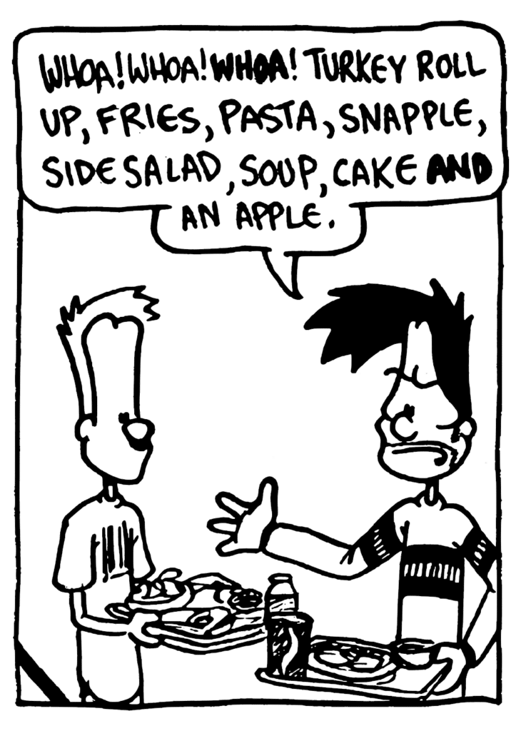 BEN: Whoa! Whoa! WHOA! Turkey roll up, fries, pasta, snapple, side salad, soup, cake AND an apple.