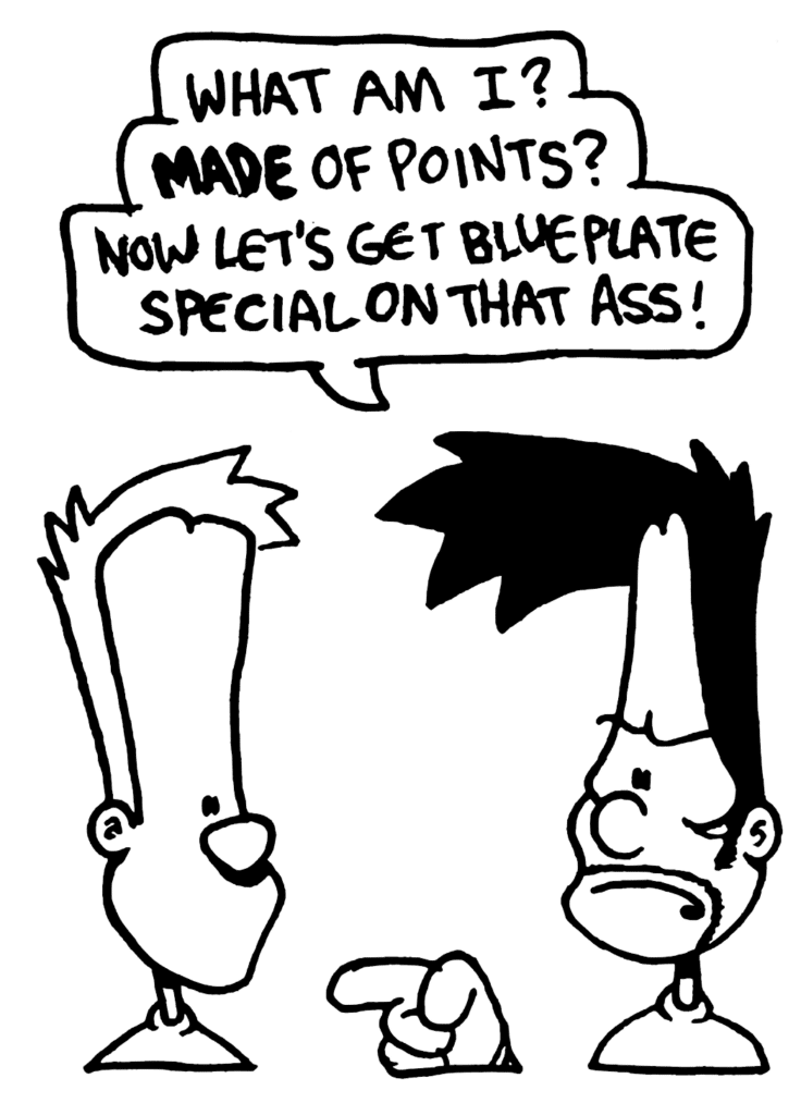 BEN: What am I? MADE of points? Now let's get blue plate special on that ass!