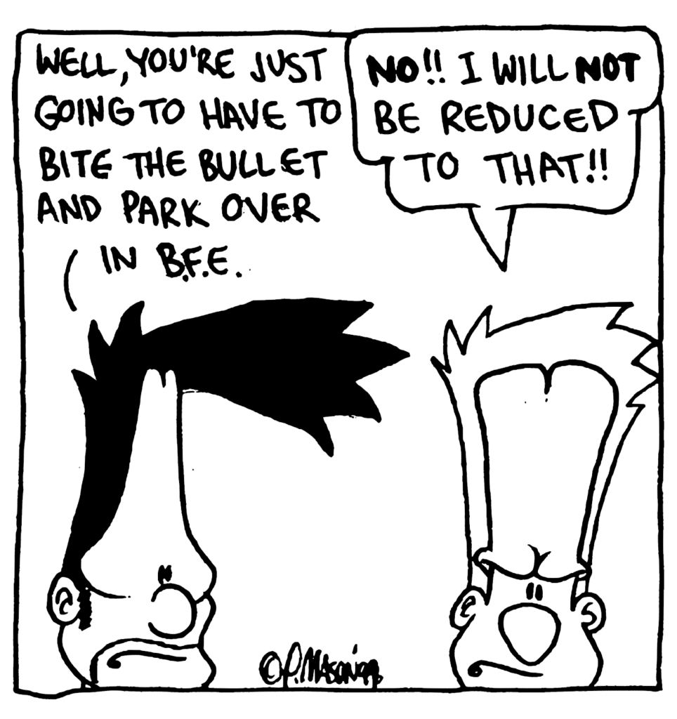 BEN: Well, you're just going to have to bite the bullet and park over in BFE.
JOHNNY: NO!! I will NOT be reduced to that!!