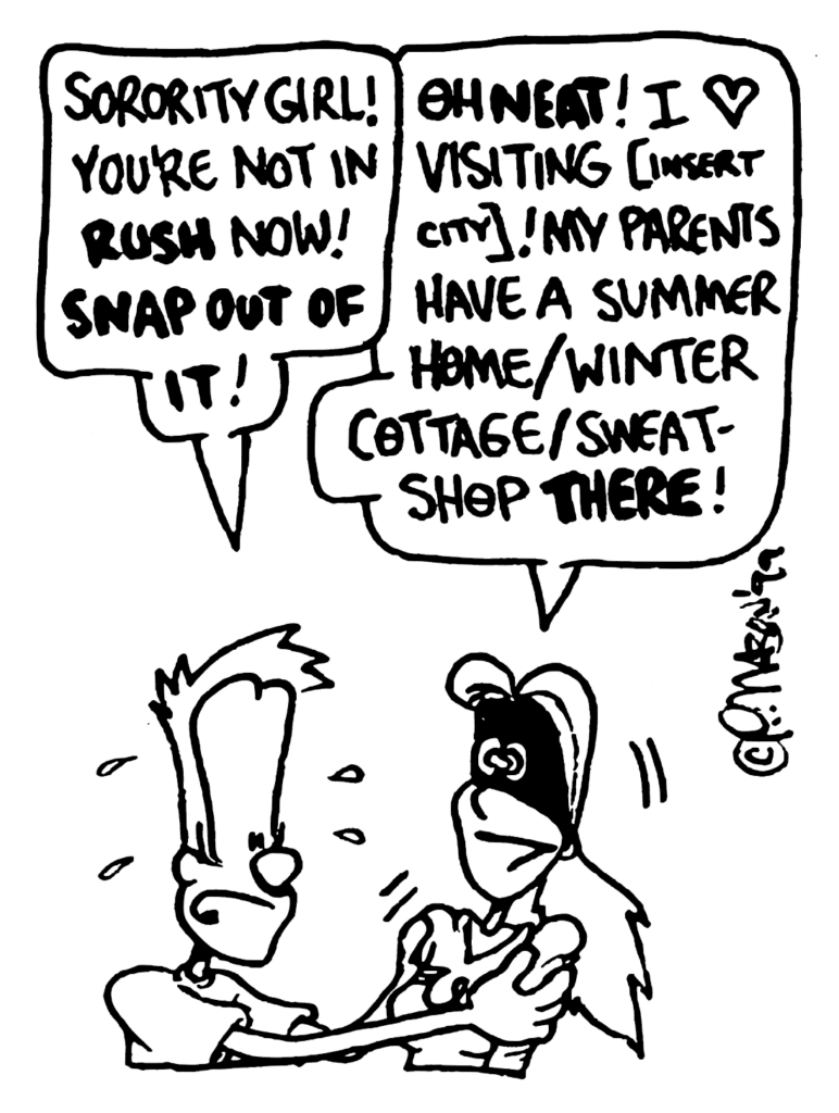 JOHNNY: Sorority Girl! You're not in RUSH now! SNAP OUT OF IT!
SORORITY GIRL: Oh NEAT! I heart visiting [insert city]! My parents have a summer home/winter cottage/sweatshop THERE!