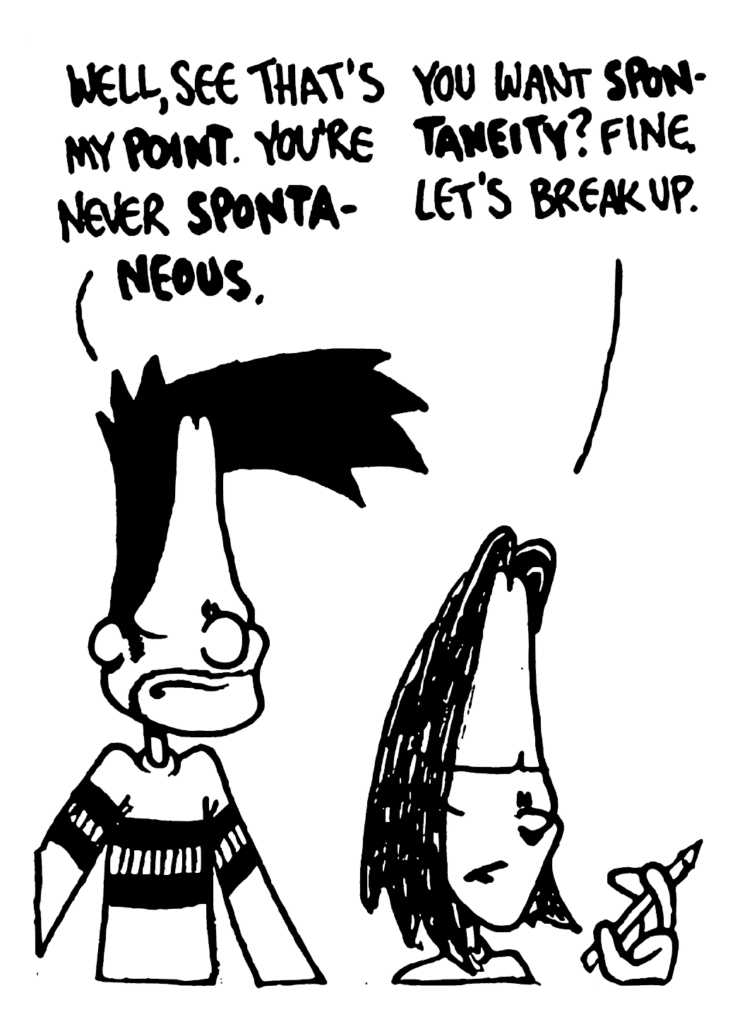BEN: Well, see that's my POINT. You're never SPONTANEOUS.
JEN: You want SPONTANEITY? Fine. Let's break up.