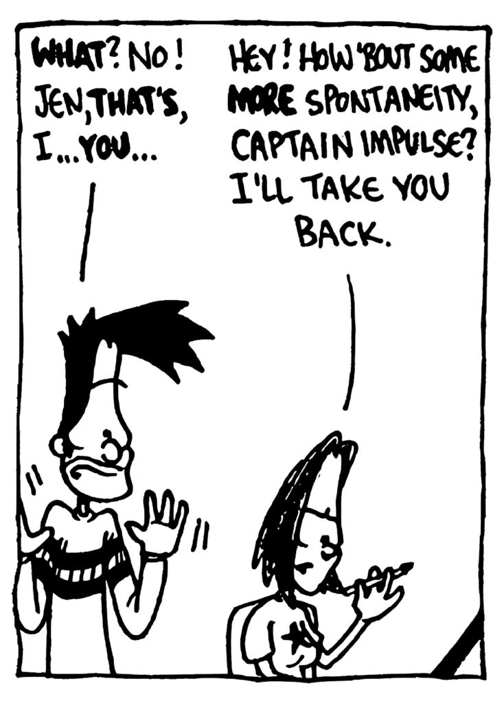 BEN: WHAT? No! Jen, THAT'S, I... YOU...
JEN: Hey! How 'bout some MORE spontaneity, Captain Impulse? I'll take you back.