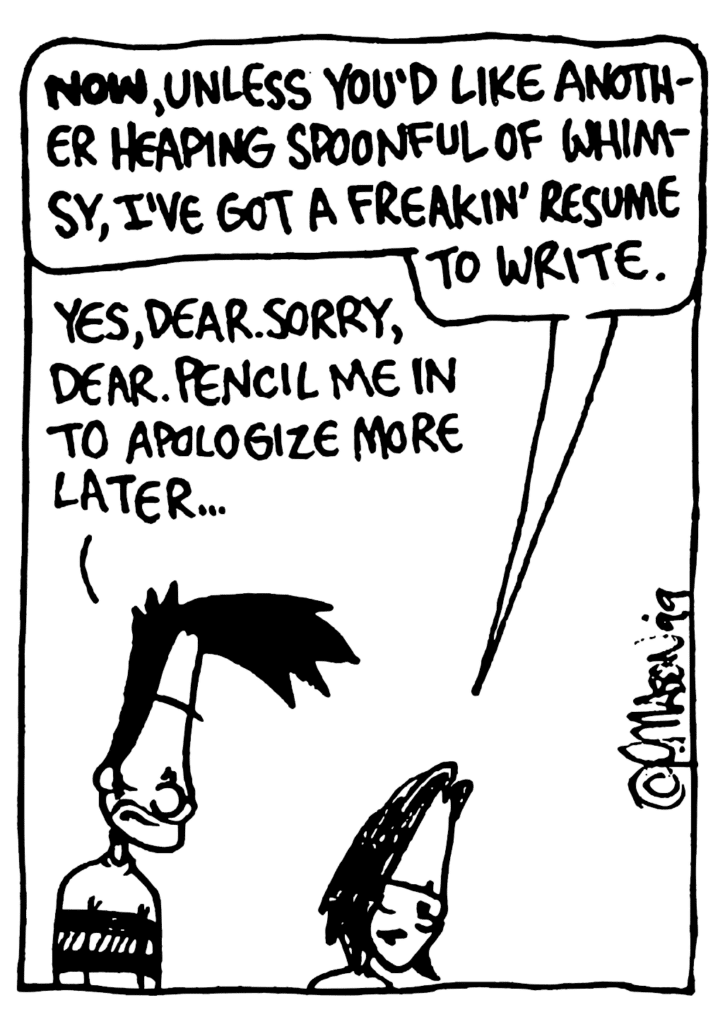 JEN: NOW, unless you'd like another heaping spoonful of whimsy, I've got a freakin' resume to write.
BEN: Yes, dear. Sorry, dear. Pencil me in to apologize more later...