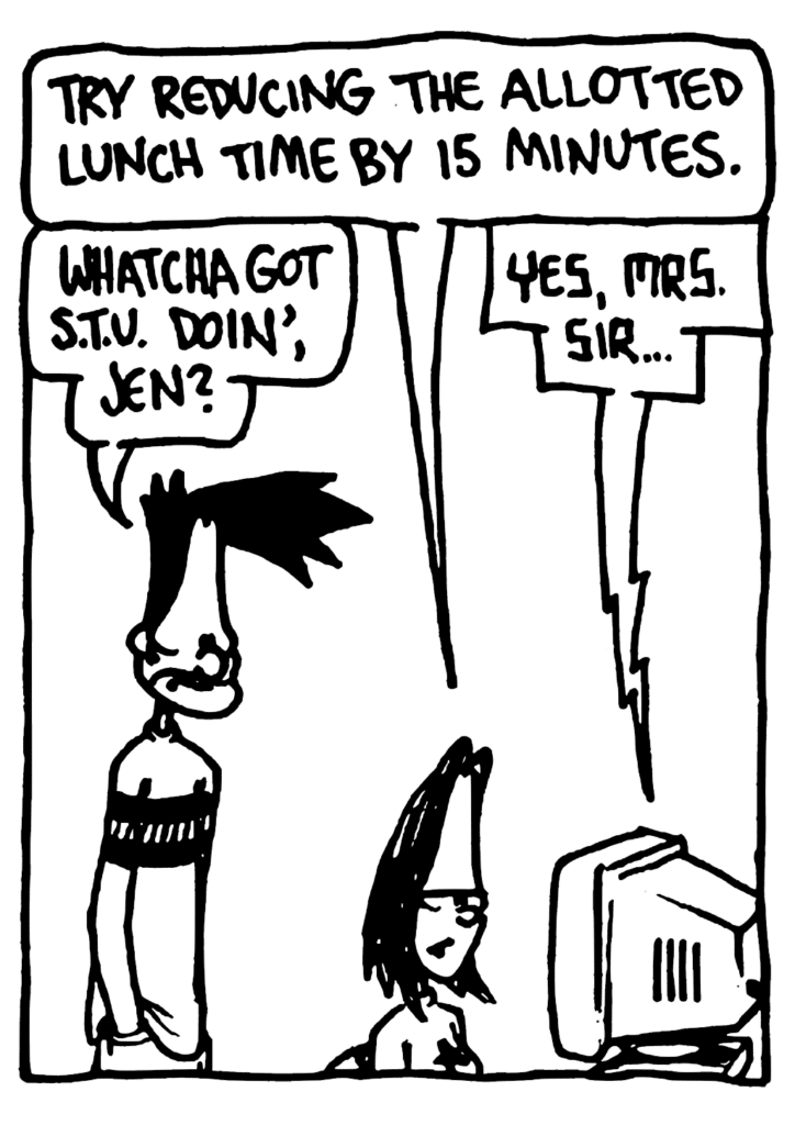 JEN: Try reducing the allotted lunch time by 15 minutes.
BEN: Whatcha got STU doin', Jen?
STU: Yes, Mrs. Sir...