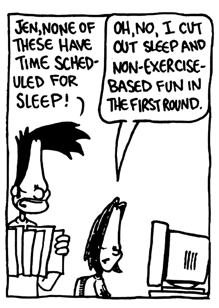 BEN: Jen, none of these have time scheduled for sleep!
JEN: Oh, no, I cut out sleep and non-exercise-based fun in the first round.