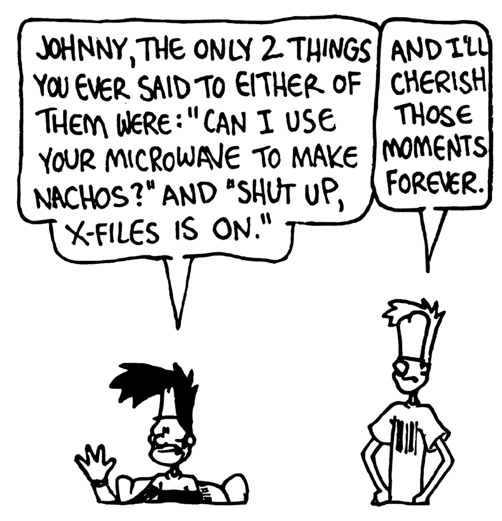 BEN: Johnny, the only 2 things you ever said to either of them were: "Can I use your microwave to make nachos?" and "Shut up, X-Files is on."
JOHNNY: And I'll cherish those moments forever.