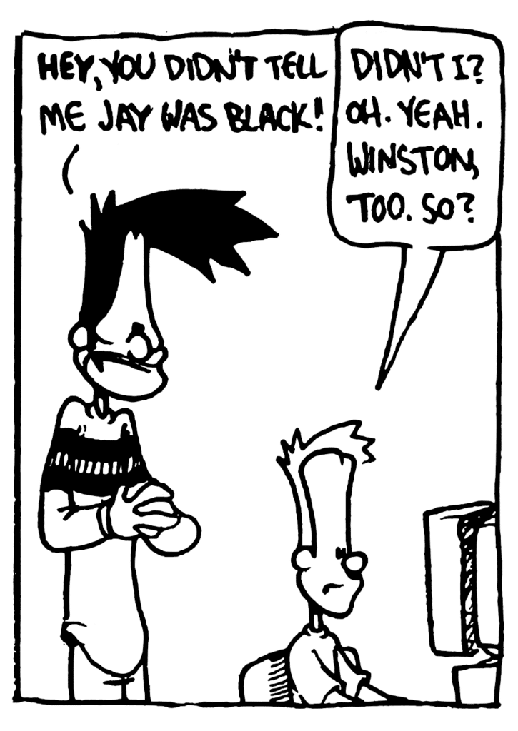 BEN: HEY, you didn't tell me Jay was black!
JOHNNY: Didn't I? Oh. Yeah. Winston, too. So?