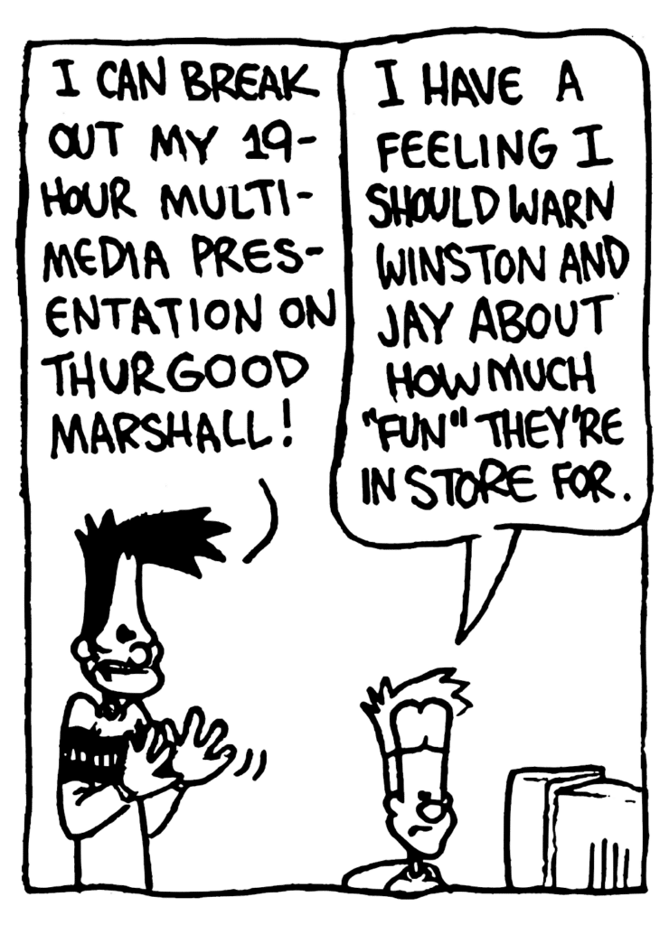BEN: I can break out my 19-hour media presentation on Thurgood Marshall!
JOHNNY: I have a feeling I should warn Winston and Jay about how much "fun" they're in store for.