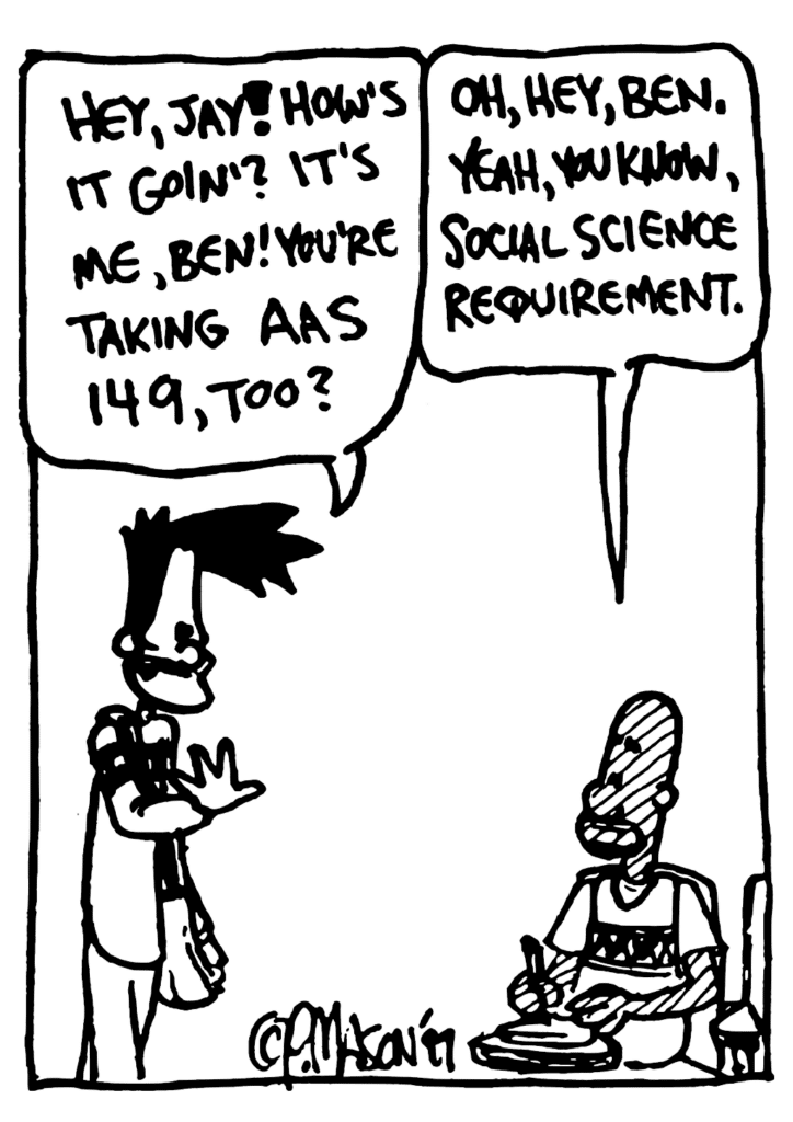 BEN: Hey Jay! How's it goin'? It's me, Ben! You're taking AAS 149, too?
JAY: Oh, hey, Ben. Yeah, you know, social science requirement.