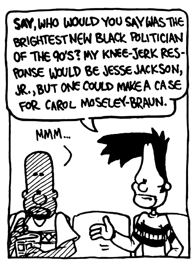 BEN: SAY, who would you say was the brightest new black politician of the 90's? My knee-jerk response would be Jesse Jackson, Jr., but one could make a case for Carol Moseley-Braun.
JAY: Mmm...