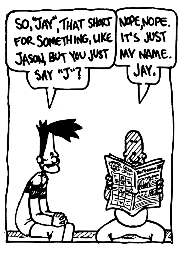 BEN: So, "Jay", that short for something, like Jason, but you just say "J"?
JAY: Nope, nope. It's just my name. Jay.