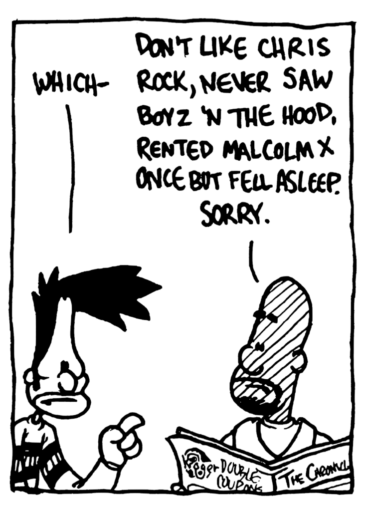 BEN: Which-
JAY: Don't like Chris Rock, never saw Boyz 'N the Hood, rented Malcolm X once but I fell asleep. Sorry.