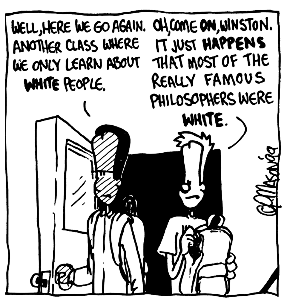 WINSTON: Well, here we go again. Another class where we only learn about WHITE people.
JOHNNY: Oh, come ON, Winston. It just HAPPENS that most of the really famous philosophers were WHITE.
