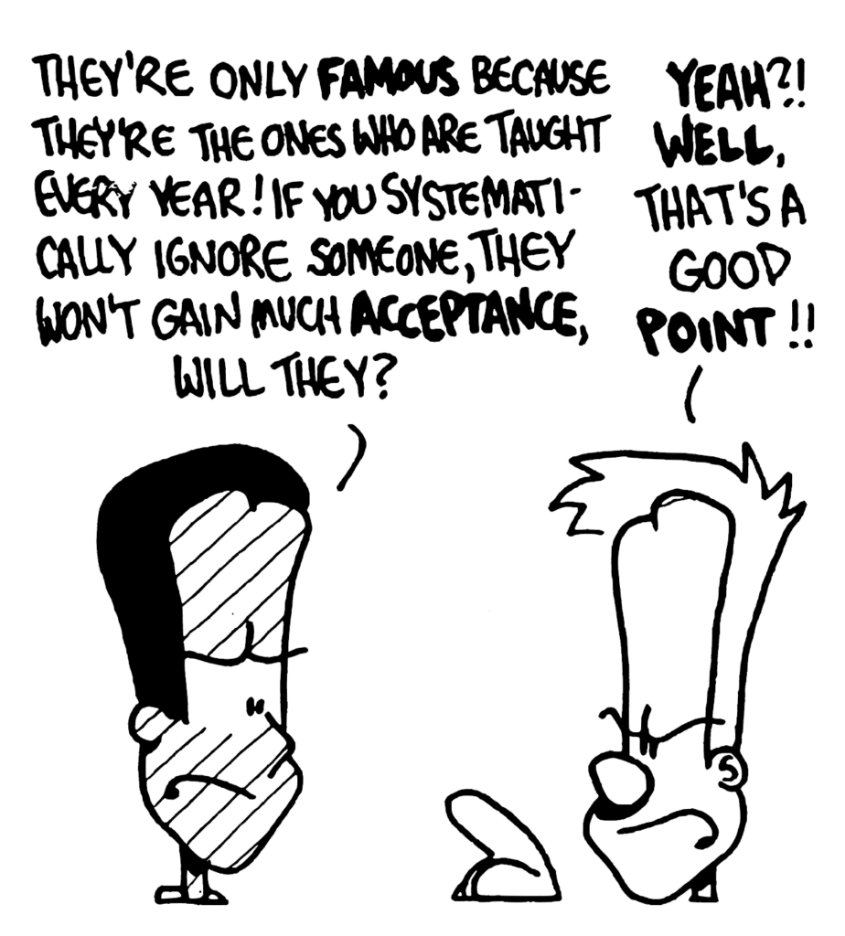 WINSTON: They're only FAMOUS because they're the ones who are taught every year! If you systematically ignore someone, they won't gain much ACCEPTANCE, will they?
JOHNNY: YEAH?! WELL, that's a good POINT!!